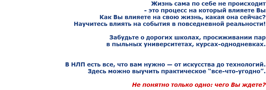 Жизнь сама по себе не происходит - это процесс на который влияете Вы
Как Вы влияете на свою жизнь, какая она сейчас?
Научитесь влиять на события в повседневной реальности! Забудьте о дорогих школах, просиживании пар в пыльных университетах, курсах-однодневках. В НЛП есть все, что вам нужно — от искусства до технологий. Здесь можно выучить практическое “все-что-угодно”. Не понятно только одно: чего Вы ждете?